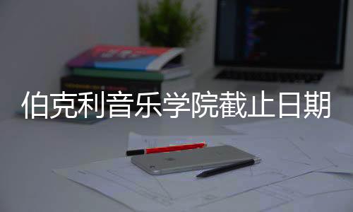 伯克利音乐学院截止日期及面试指南!